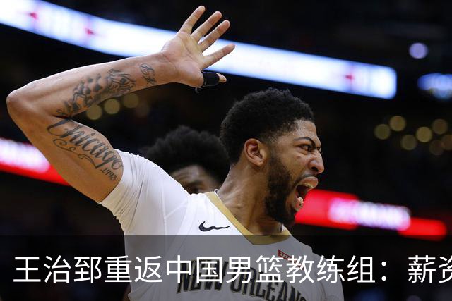 王治郅重返中国男篮教练组：薪资曝光引发球迷震惊